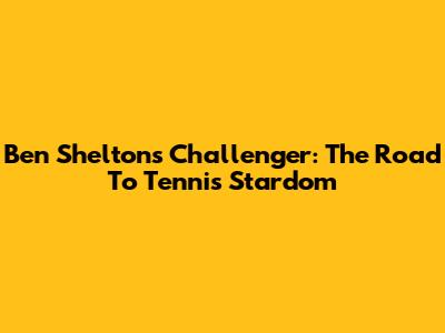 Ben Shelton's Challenger: The Road To Tennis Stardom