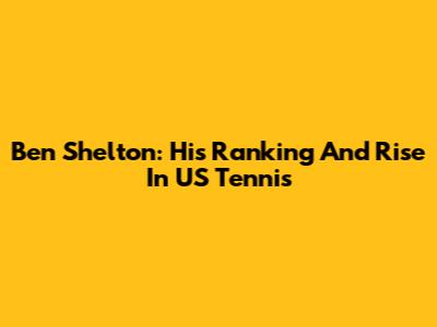 Ben Shelton: His Ranking And Rise In US Tennis