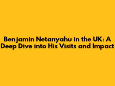 Benjamin Netanyahu in the UK: A Deep Dive into His Visits and Impact