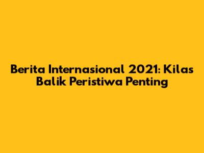 Berita Internasional 2021: Kilas Balik Peristiwa Penting