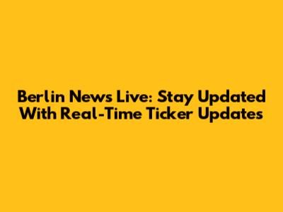 Berlin News Live: Stay Updated With Real-Time Ticker Updates