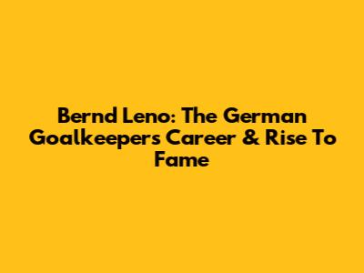Bernd Leno: The German Goalkeeper's Career & Rise To Fame