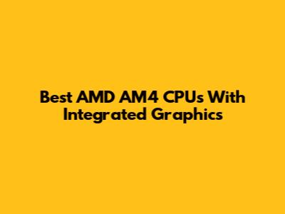 Best AMD AM4 CPUs With Integrated Graphics