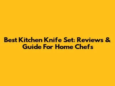 Best Kitchen Knife Set: Reviews & Guide For Home Chefs