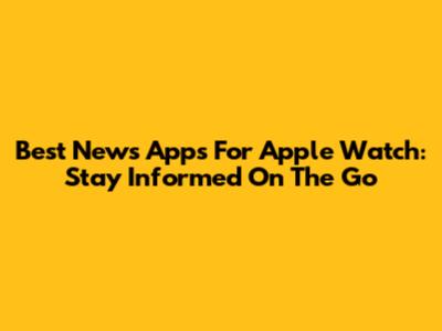 Best News Apps For Apple Watch: Stay Informed On The Go