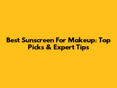 Best Sunscreen For Makeup: Top Picks & Expert Tips
