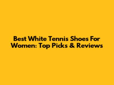 Best White Tennis Shoes For Women: Top Picks & Reviews