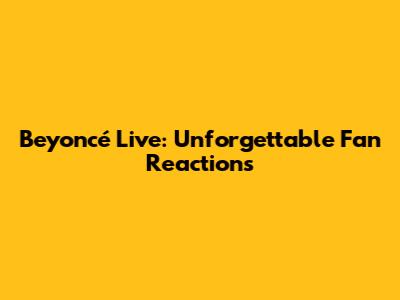Beyoncé Live: Unforgettable Fan Reactions
