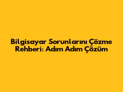 Bilgisayar Sorunlarını Çözme Rehberi: Adım Adım Çözüm