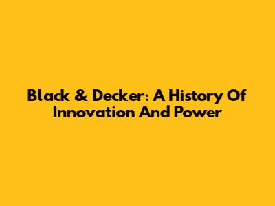 Black & Decker: A History Of Innovation And Power