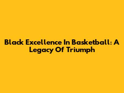 Black Excellence In Basketball: A Legacy Of Triumph