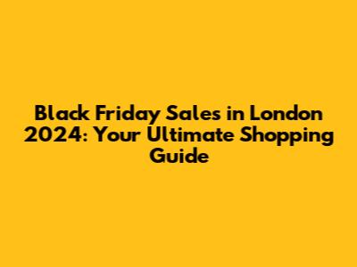Black Friday Sales in London 2024: Your Ultimate Shopping Guide