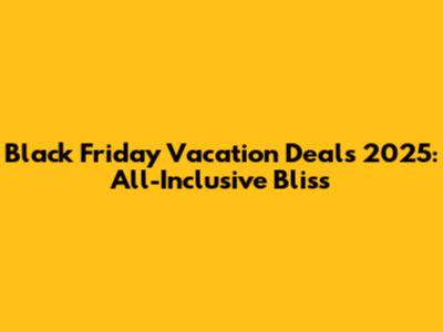 Black Friday Vacation Deals 2025: All-Inclusive Bliss