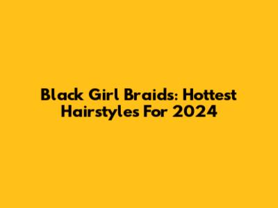 Black Girl Braids: Hottest Hairstyles For 2024