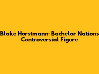Blake Horstmann: Bachelor Nation's Controversial Figure