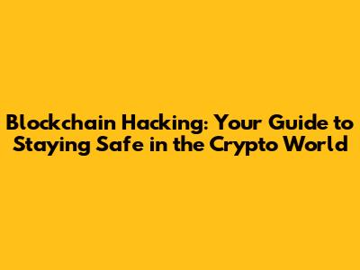Blockchain Hacking: Your Guide to Staying Safe in the Crypto World