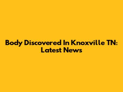 Body Discovered In Knoxville TN: Latest News