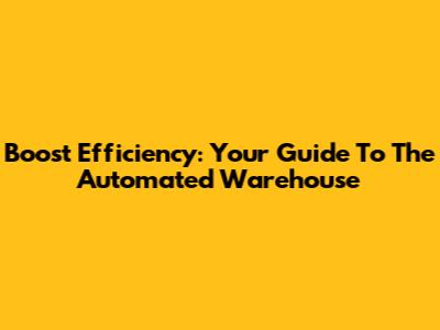 Boost Efficiency: Your Guide To The Automated Warehouse