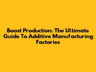 Boost Production: The Ultimate Guide To Additive Manufacturing Factories