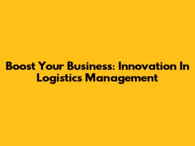 Boost Your Business: Innovation In Logistics Management