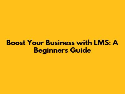 Boost Your Business with LMS: A Beginner's Guide