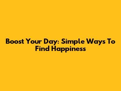 Boost Your Day: Simple Ways To Find Happiness