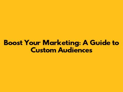 Boost Your Marketing: A Guide to Custom Audiences