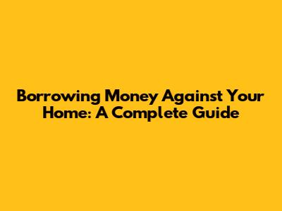 Borrowing Money Against Your Home: A Complete Guide