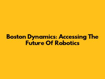 Boston Dynamics: Accessing The Future Of Robotics