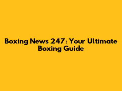 Boxing News 247: Your Ultimate Boxing Guide