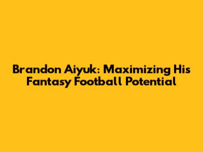 Brandon Aiyuk: Maximizing His Fantasy Football Potential