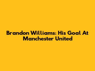 Brandon Williams: His Goal At Manchester United