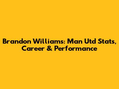 Brandon Williams: Man Utd Stats, Career & Performance