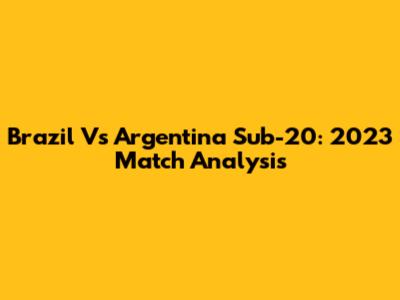 Brazil Vs Argentina Sub-20: 2023 Match Analysis