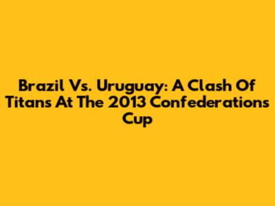 Brazil Vs. Uruguay: A Clash Of Titans At The 2013 Confederations Cup