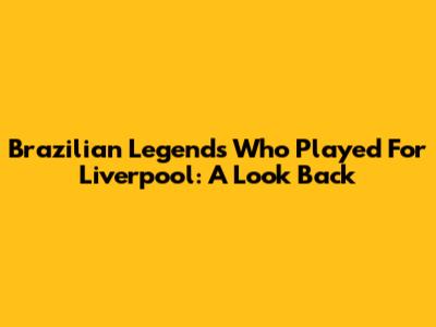 Brazilian Legends Who Played For Liverpool: A Look Back