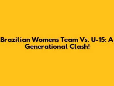 Brazilian Women's Team Vs. U-15: A Generational Clash!
