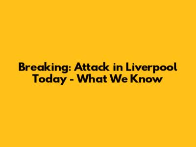 Breaking: Attack in Liverpool Today - What We Know