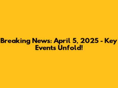 Breaking News: April 5, 2025 - Key Events Unfold!