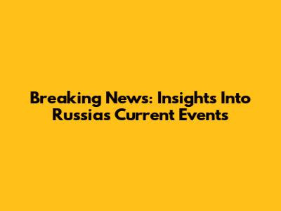 Breaking News: Insights Into Russia's Current Events