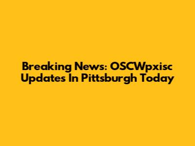 Breaking News: OSCWpxisc Updates In Pittsburgh Today