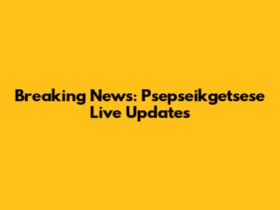 Breaking News: Psepseikgetsese Live Updates