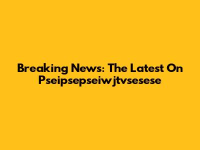 Breaking News: The Latest On Pseipsepseiwjtvsesese