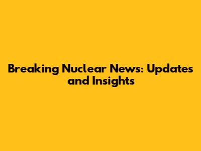 Breaking Nuclear News: Updates and Insights