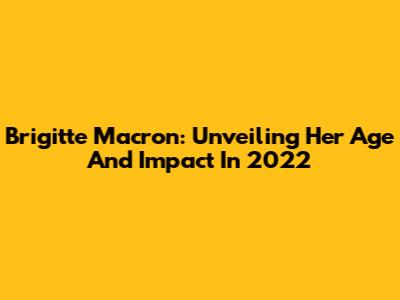 Brigitte Macron: Unveiling Her Age And Impact In 2022