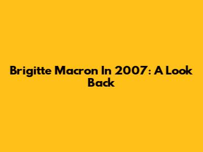 Brigitte Macron In 2007: A Look Back