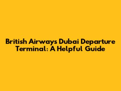 British Airways Dubai Departure Terminal: A Helpful Guide
