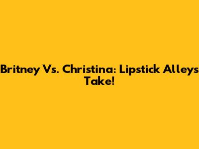 Britney Vs. Christina: Lipstick Alley's Take!