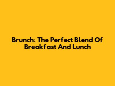 Brunch: The Perfect Blend Of Breakfast And Lunch