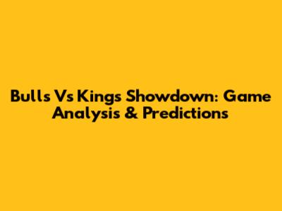 Bulls Vs Kings Showdown: Game Analysis & Predictions